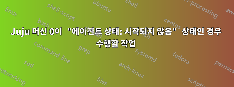 Juju 머신 0이 "에이전트 상태: 시작되지 않음" 상태인 경우 수행할 작업