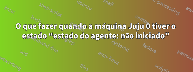 O que fazer quando a máquina Juju 0 tiver o estado “estado do agente: não iniciado”