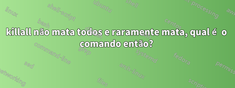 killall não mata todos e raramente mata, qual é o comando então?