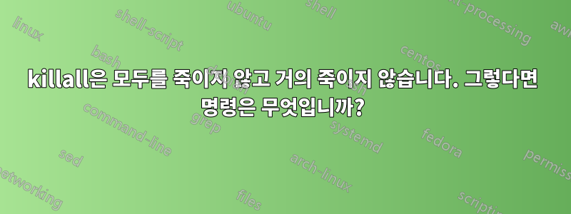 killall은 모두를 죽이지 않고 거의 죽이지 않습니다. 그렇다면 명령은 무엇입니까?