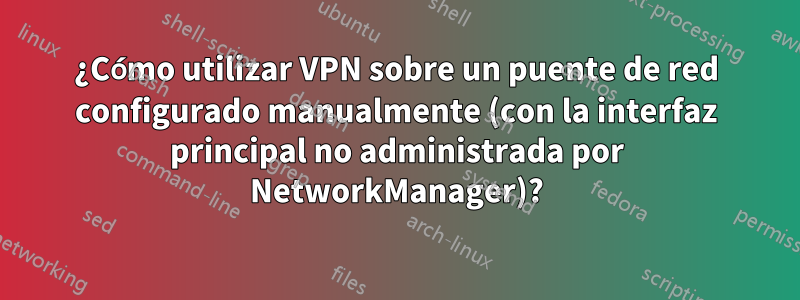 ¿Cómo utilizar VPN sobre un puente de red configurado manualmente (con la interfaz principal no administrada por NetworkManager)?