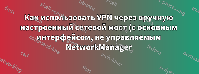 Как использовать VPN через вручную настроенный сетевой мост (с основным интерфейсом, не управляемым NetworkManager)?