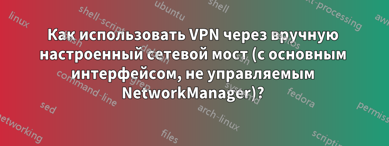 Как использовать VPN через вручную настроенный сетевой мост (с основным интерфейсом, не управляемым NetworkManager)?