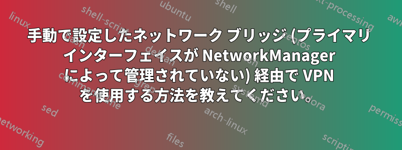 手動で設定したネットワーク ブリッジ (プライマリ インターフェイスが NetworkManager によって管理されていない) 経由で VPN を使用する方法を教えてください。