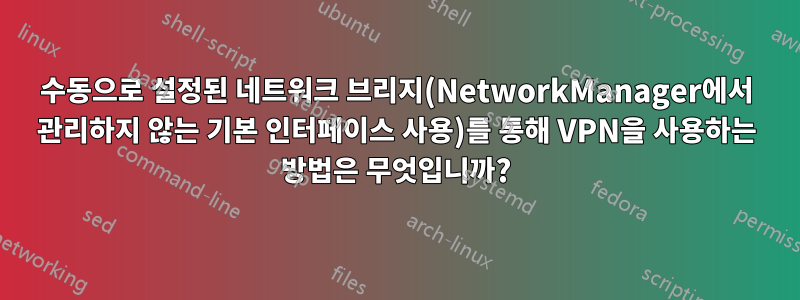 수동으로 설정된 네트워크 브리지(NetworkManager에서 관리하지 않는 기본 인터페이스 사용)를 통해 VPN을 사용하는 방법은 무엇입니까?