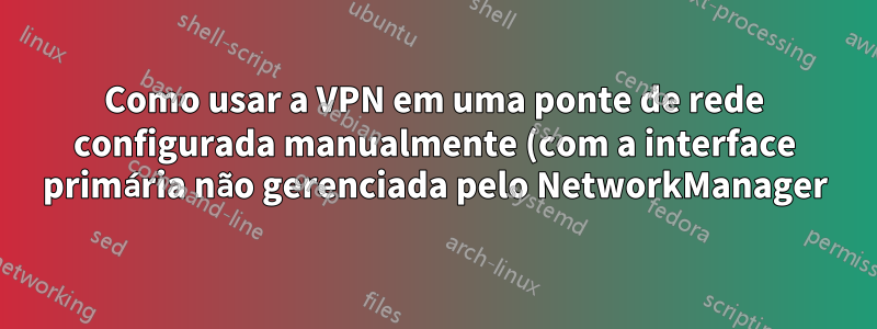 Como usar a VPN em uma ponte de rede configurada manualmente (com a interface primária não gerenciada pelo NetworkManager)?