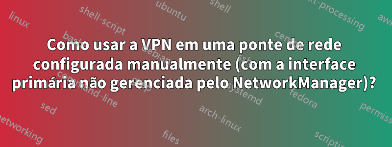 Como usar a VPN em uma ponte de rede configurada manualmente (com a interface primária não gerenciada pelo NetworkManager)?