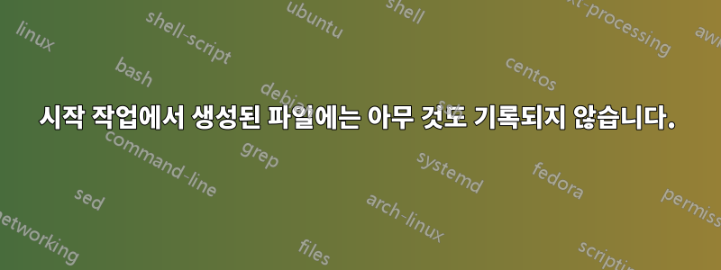 시작 작업에서 생성된 파일에는 아무 것도 기록되지 않습니다.