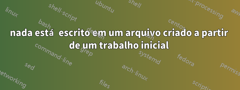 nada está escrito em um arquivo criado a partir de um trabalho inicial