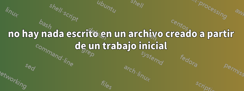 no hay nada escrito en un archivo creado a partir de un trabajo inicial