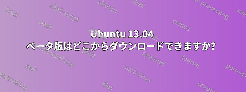 Ubuntu 13.04 ベータ版はどこからダウンロードできますか? 