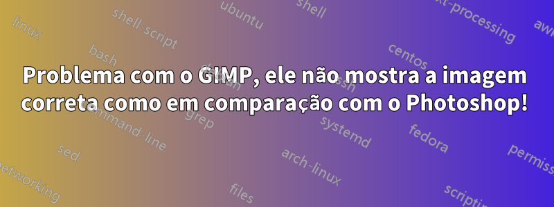 Problema com o GIMP, ele não mostra a imagem correta como em comparação com o Photoshop!