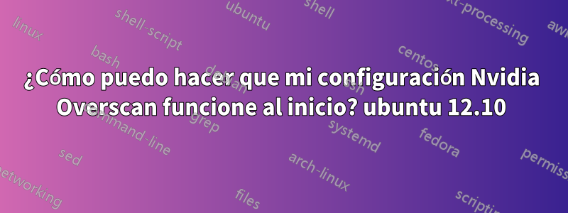 ¿Cómo puedo hacer que mi configuración Nvidia Overscan funcione al inicio? ubuntu 12.10