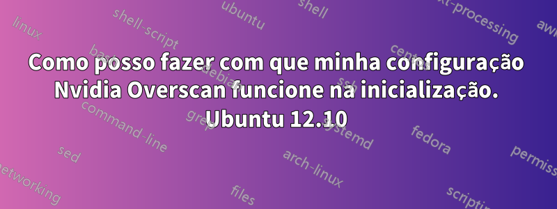 Como posso fazer com que minha configuração Nvidia Overscan funcione na inicialização. Ubuntu 12.10