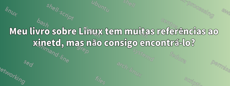 Meu livro sobre Linux tem muitas referências ao xinetd, mas não consigo encontrá-lo?