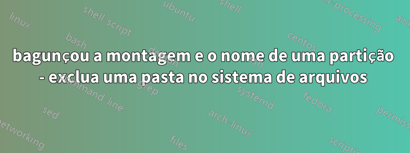 bagunçou a montagem e o nome de uma partição - exclua uma pasta no sistema de arquivos