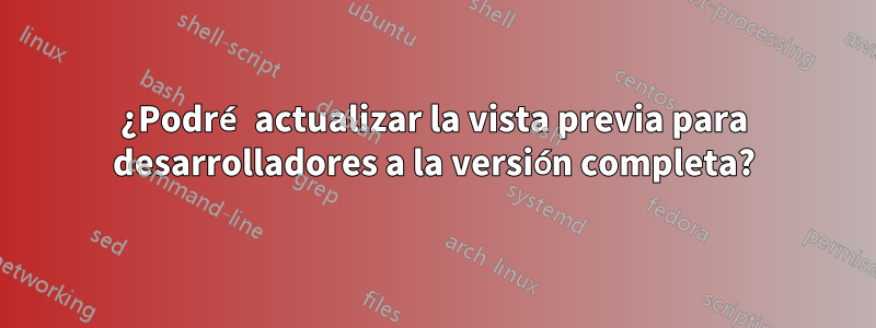 ¿Podré actualizar la vista previa para desarrolladores a la versión completa?