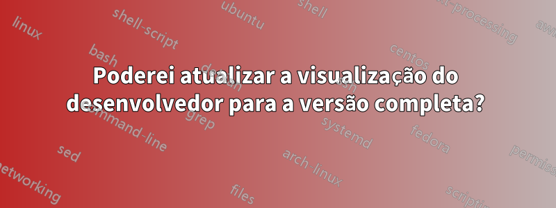 Poderei atualizar a visualização do desenvolvedor para a versão completa?