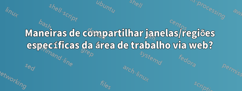 Maneiras de compartilhar janelas/regiões específicas da área de trabalho via web?