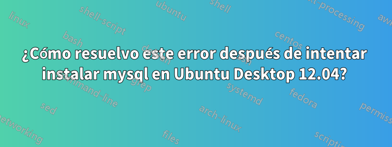 ¿Cómo resuelvo este error después de intentar instalar mysql en Ubuntu Desktop 12.04?