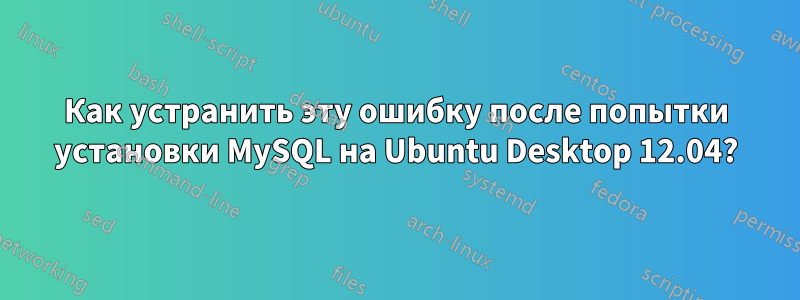 Как устранить эту ошибку после попытки установки MySQL на Ubuntu Desktop 12.04?