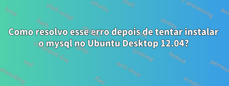 Como resolvo esse erro depois de tentar instalar o mysql no Ubuntu Desktop 12.04?