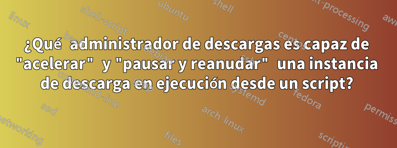 ¿Qué administrador de descargas es capaz de "acelerar" y "pausar y reanudar" una instancia de descarga en ejecución desde un script?