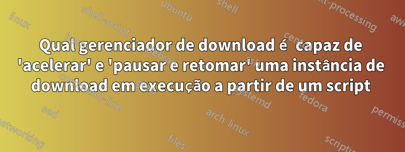 Qual gerenciador de download é capaz de 'acelerar' e 'pausar e retomar' uma instância de download em execução a partir de um script