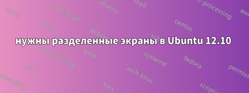 нужны разделенные экраны в Ubuntu 12.10