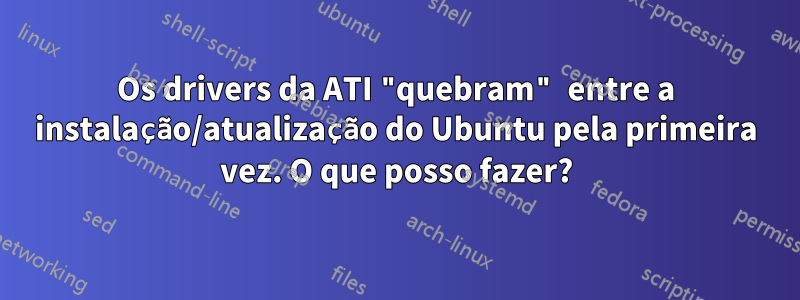 Os drivers da ATI "quebram" entre a instalação/atualização do Ubuntu pela primeira vez. O que posso fazer?