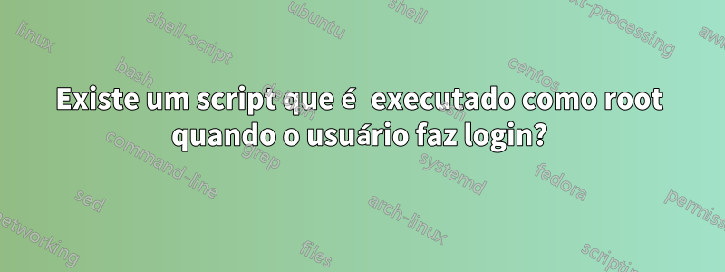 Existe um script que é executado como root quando o usuário faz login?