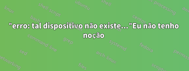 "erro: tal dispositivo não existe..."Eu não tenho noção