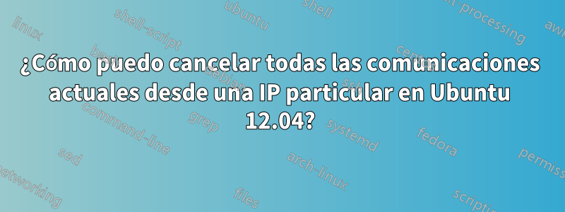 ¿Cómo puedo cancelar todas las comunicaciones actuales desde una IP particular en Ubuntu 12.04?