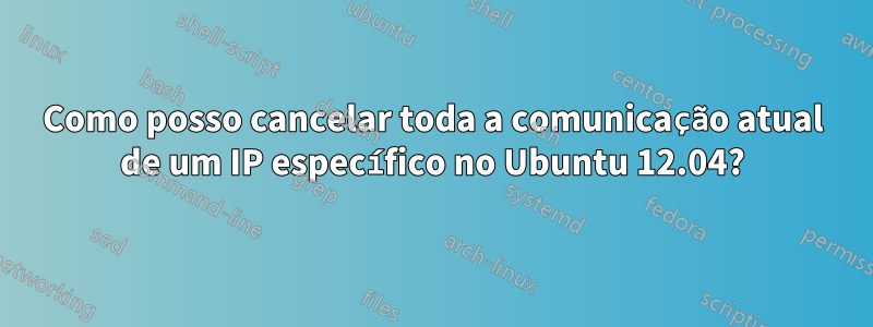 Como posso cancelar toda a comunicação atual de um IP específico no Ubuntu 12.04?