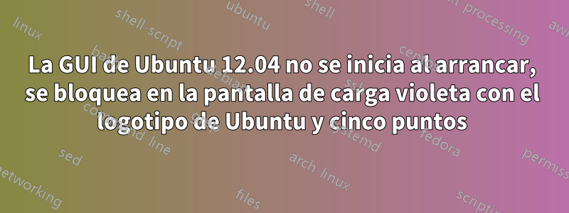 La GUI de Ubuntu 12.04 no se inicia al arrancar, se bloquea en la pantalla de carga violeta con el logotipo de Ubuntu y cinco puntos