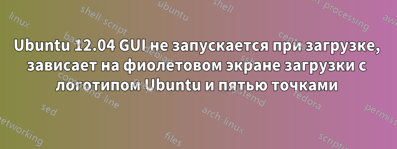 Ubuntu 12.04 GUI не запускается при загрузке, зависает на фиолетовом экране загрузки с логотипом Ubuntu и пятью точками