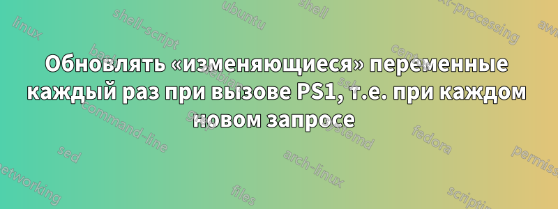 Обновлять «изменяющиеся» переменные каждый раз при вызове PS1, т.е. при каждом новом запросе 