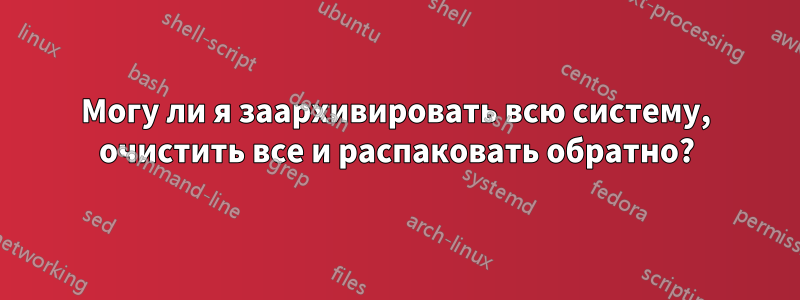 Могу ли я заархивировать всю систему, очистить все и распаковать обратно?