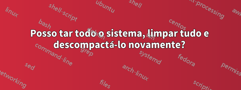 Posso tar todo o sistema, limpar tudo e descompactá-lo novamente?