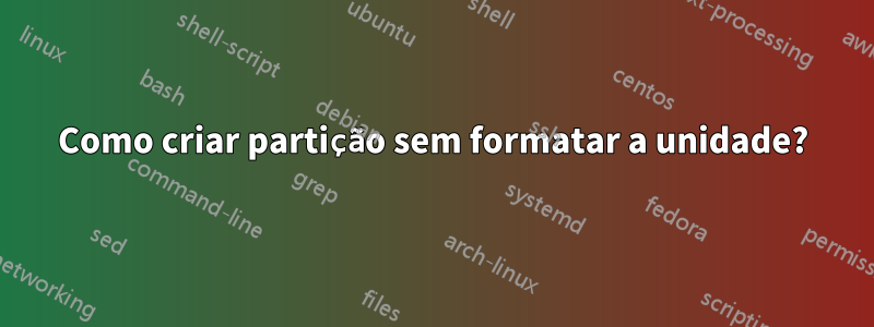 Como criar partição sem formatar a unidade?