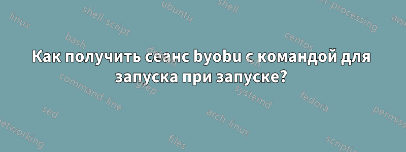Как получить сеанс byobu с командой для запуска при запуске?