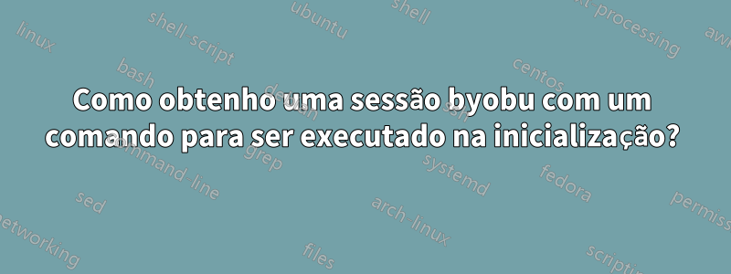 Como obtenho uma sessão byobu com um comando para ser executado na inicialização?