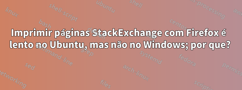 Imprimir páginas StackExchange com Firefox é lento no Ubuntu, mas não no Windows; por que?