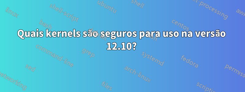 Quais kernels são seguros para uso na versão 12.10?