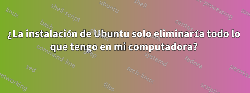 ¿La instalación de Ubuntu solo eliminaría todo lo que tengo en mi computadora?