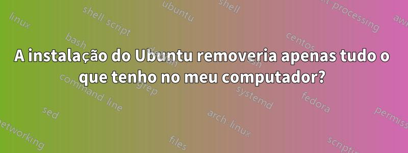 A instalação do Ubuntu removeria apenas tudo o que tenho no meu computador?