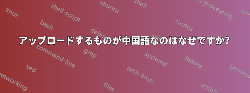 アップロードするものが中国語なのはなぜですか?