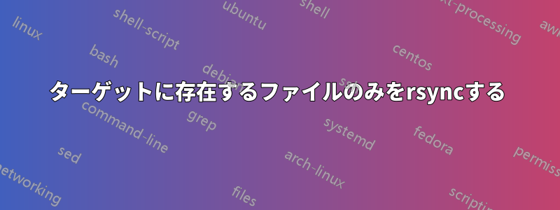ターゲットに存在するファイルのみをrsyncする