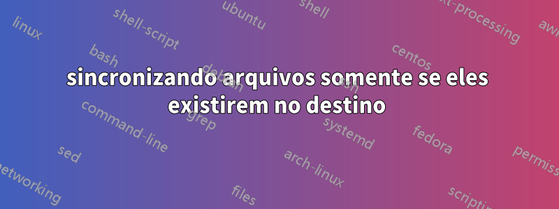 sincronizando arquivos somente se eles existirem no destino