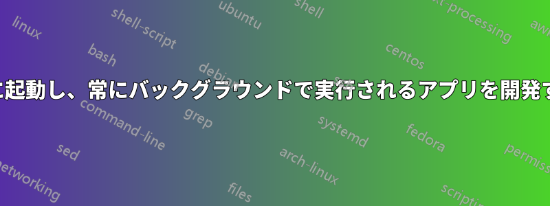 自動的に起動し、常にバックグラウンドで実行されるアプリを開発する方法
